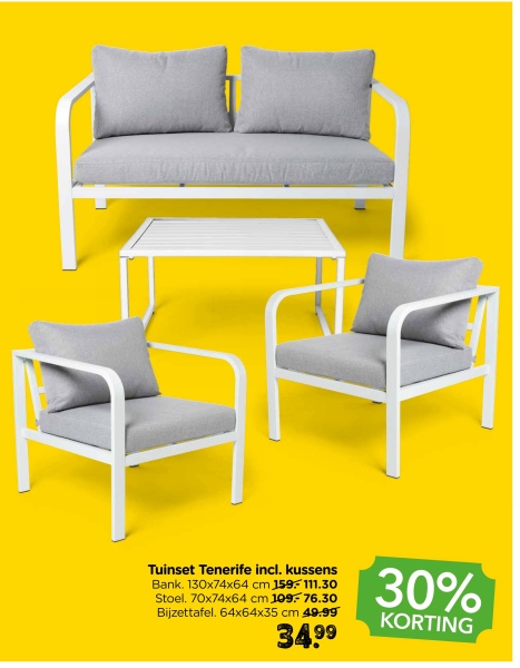 Tuinset Tenerife incl. kussens
Bank. 130x74x64 cm 159.-111.30
Stoel. 70x74x64 cm 109-76.30
Bijzettafel. 64x64x35 cm 49.99
34.99
30%
KORTING