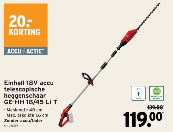 20-
KORTING
ACCU 4 ACTIE™
Einhell 18V accu
telescopische
heggenschaar
GE-HH 18/45 Li T
-Meslengte 40 cm
- Max. takdikte 1,6 cm
Zonder accu/lader
Art. 286208
ECO
Alleen in de
winkel
139.00
119.00