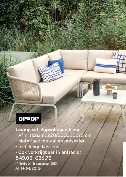 OP=OP
Loungeset Kopenhagen beige
- Afm. (lxbxh): 220/220x80x75 cm
- Materiaal: metaal en polyester
- Incl. beige kussens
- Ook verkrijgbaar in antraciet
849.00 636.75
(1) Geldig t/m 16 september 2025.
Art. 244209, 626126