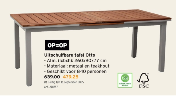OP=OP
Uitschuifbare tafel Otto
- Afm. (lxbxh): 260x90x77 cm
- Materiaal: metaal en teakhout
- Geschikt voor 8-10 personen
639.00 479.25
(1) Geldig t/m 16 september 2025.
Art. 278757
ECO
Alleen in de
winkel
FSC