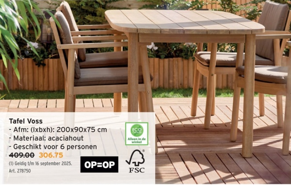 Tafel Voss
- Afm: (lxbxh): 200x90x75 cm
- Materiaal: acaciahout
- Geschikt voor 6 personen
409.00 306.75
(1) Geldig t/m 16 september 2025.
Art. 278750
Alleen in de
winkel
OP=OP
FSC