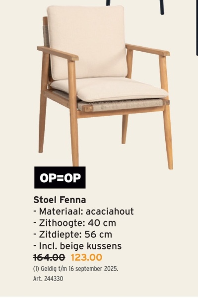 OP=OP
Stoel Fenna
- Materiaal: acaciahout
- Zithoogte: 40 cm
- Zitdiepte: 56 cm
- Incl. beige kussens
164.00 123.00
(1) Geldig t/m 16 september 2025.
Art. 244330