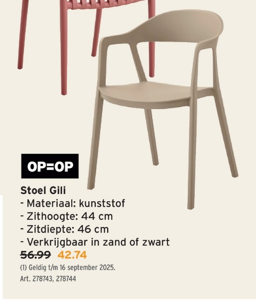 OP=OP
Stoel Gili
- Materiaal: kunststof
- Zithoogte: 44 cm
- Zitdiepte: 46 cm
- Verkrijgbaar in zand of zwart
56.99 42.74
(1) Geldig t/m 16 september 2025.
Art. 278743, 278744
