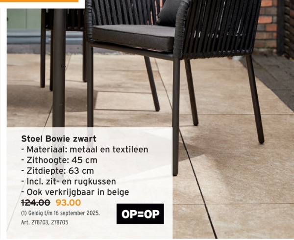Stoel Bowie zwart
- Materiaal: metaal en textileen
- Zithoogte: 45 cm
- Zitdiepte: 63 cm
- Incl. zit- en rugkussen
- Ook verkrijgbaar in beige
124.00 93.00
(1) Geldig t/m 16 september 2025.
Art. 278703, 278705
OP=OP