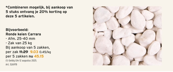 *Combineren mogelijk, bij aankoop van
5 stuks ontvang je 20% korting op
deze 5 artikelen.
Bijvoorbeeld:
Ronde keien Carrara
Afm. 25-40 mm
- Zak van 25 kg
Bij aankoop van 5 zakken,
per zak 11.29 9.03 0.45/kg
per 5 zakken nu 45.15
(1) Geldig t/m 12 augustus 2025.
Art. 526978