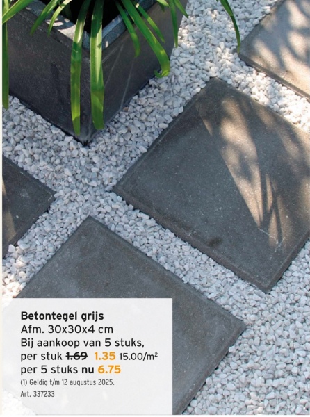 Betontegel grijs
Afm. 30x30x4 cm
Bij aankoop van 5 stuks,
per stuk 1.69 1.35 15.00/m²
per 5 stuks nu 6.75
(1) Geldig t/m 12 augustus 2025.
Art. 337233