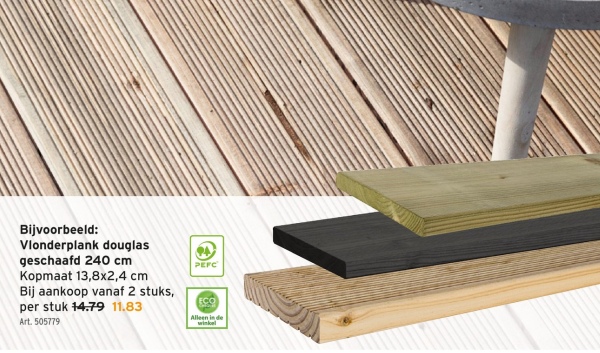 Bijvoorbeeld:
Vlonderplank douglas
geschaafd 240 cm
PEFC
Kopmaat 13,8x2,4 cm
Bij aankoop vanaf 2 stuks,
per stuk 14.79 11.83
Art. 505779
ECO
Alleen in de
winkel