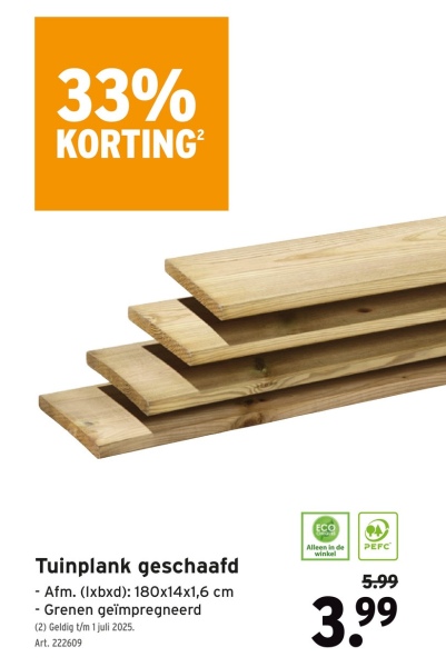 33%
KORTING²
Tuinplank geschaafd
- Afm. (lxbxd): 180x14x1,6 cm
- Grenen geïmpregneerd
(2) Geldig t/m 1 juli 2025.
Art. 222609
ECO
Alleen in de
winkel
PEFC
5.99
3.99