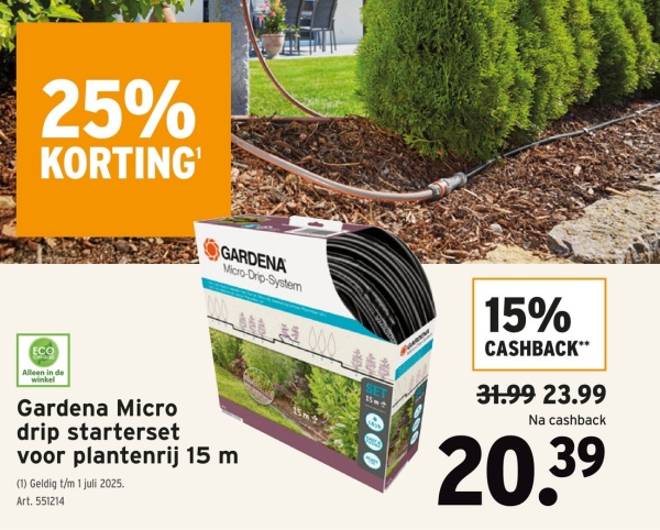 25%
KORTING'
Alleen in de
winkel
GARDENA
Micro-Drip-System
000
SET
15m+
000
15%
CASHBACK**
31.99 23.99
Na cashback
20.39
Gardena Micro
drip starterset
voor plantenrij 15 m
(1) Geldig t/m 1 juli 2025.
Art. 551214