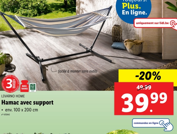 ANTEE C
31
MAX.
100KG
LIVARNO HOME
Hamac avec support
⚫ env. 100 x 200 cm
n°470945
facile à monter sans outils
Plus.
En ligne.
uniquement sur lidl.be
-20%
40.99
39,99
commandez en ligne t