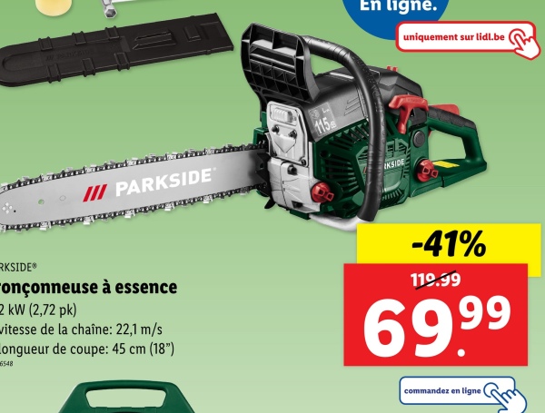 IN PARYSIDE
III PARKSIDE
115
En ligne.
uniquement sur lidl.be
IKSIDE
RKSIDE®
onçonneuse à essence
2 kW (2,72 pk)
vitesse de la chaîne: 22,1 m/s
Longueur de coupe: 45 cm (18")
6548
-41%
119.99
69.99
commandez en ligne