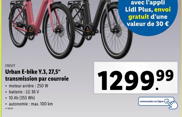 avec l'appli
Lidl Plus, envoi
gratuit d'une
valeur de 30 €
CRIVIT
Urban E-bike Y.3, 27,5"
transmission par courroie
⚫ moteur arrière: 250 W
⚫ batterie : LG 36 V
⚫ 10 Ah (355 Wh)
• autonomie: max. 100 km
n°481578
1299.99
commandez en ligne