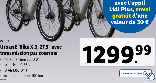 avec l'appli
Lidl Plus, envoi
gratuit d'une
valeur de 30 €
CRIVIT
Urban E-Bike X.3, 27,5" avec
transmission par courroie
⚫ moteur arrière: 250 W
⚫ batterie : LG 36 V
.
10 Ah (355 Wh)
• autonomie: max. 100 km
467061
129999
commandez en ligne