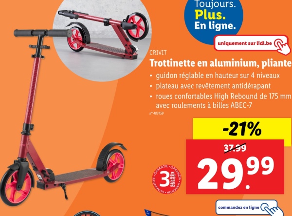 CRIVIT
Toujours.
Plus.
En ligne.
uniquement sur lidl.be
Trottinette en aluminium, pliante
⚫ guidon réglable en hauteur sur 4 niveaux
⚫ plateau avec revêtement antidérapant
⚫ roues confortables High Rebound de 175 mm
avec roulements à billes ABEC-7
n°483459
NTEE GA
ARANTIE
-21%
37.99
3 29.99
commandez en ligne