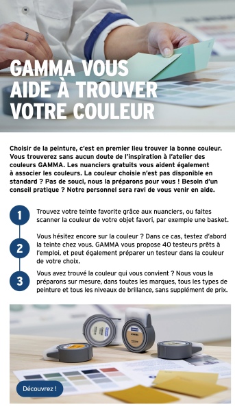 GAMMA VOUS
AIDE À TROUVER
VOTRE COULEUR
Choisir de la peinture, c'est en premier lieu trouver la bonne couleur.
Vous trouverez sans aucun doute de l'inspiration à l'atelier des
couleurs GAMMA. Les nuanciers gratuits vous aident également
à associer les couleurs. La couleur choisie n'est pas disponible en
standard ? Pas de souci, nous la préparons pour vous ! Besoin d'un
conseil pratique ? Notre personnel sera ravi de vous venir en aide.
2
3
Trouvez votre teinte favorite grâce aux nuanciers, ou faites
scanner la couleur de votre objet favori, par exemple une basket.
Vous hésitez encore sur la couleur ? Dans ce cas, testez d'abord
la teinte chez vous. GAMMA vous propose 40 testeurs prêts à
l'emploi, et peut également préparer un testeur dans la couleur
de votre choix.
Vous avez trouvé la couleur qui vous convient ? Nous vous la
préparons sur mesure, dans toutes les marques, tous les types de
peinture et tous les niveaux de brillance, sans supplément de prix.
Découvrez !