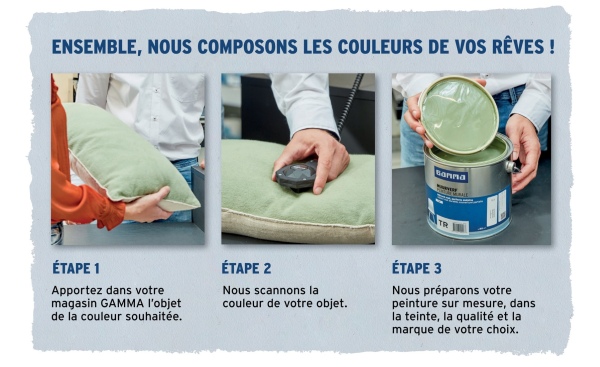 ENSEMBLE, NOUS COMPOSONS LES COULEURS DE VOS RÊVES!
Ganna
TR
ÉTAPE 1
Apportez dans votre
magasin GAMMA l'objet
de la couleur souhaitée.
ÉTAPE 2
Nous scannons la
couleur de votre objet.
ÉTAPE 3
Nous préparons votre
peinture sur mesure, dans
la teinte, la qualité et la
marque de votre choix.