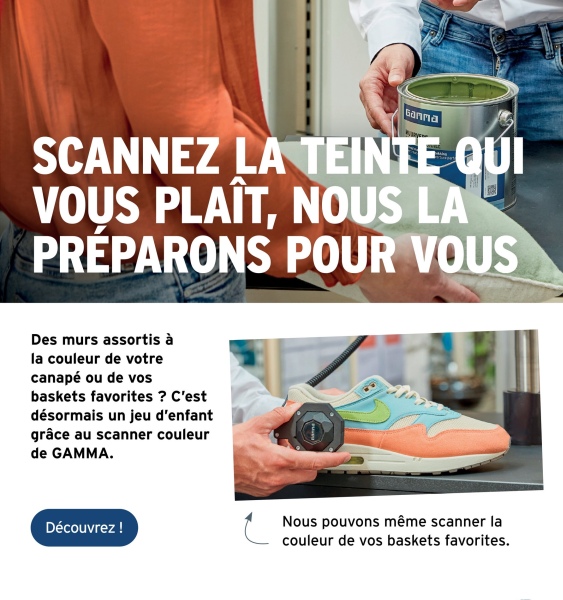 Ganna
SCANNEZ LA TEINTE QUI
VOUS PLAÎT, NOUS LA
PRÉPARONS POUR VOUS
Des murs assortis à
la couleur de votre
canapé ou de vos
baskets favorites ? C'est
désormais un jeu d'enfant
grâce au scanner couleur
de GAMMA.
Découvrez !
Nous pouvons même scanner la
couleur de vos baskets favorites.