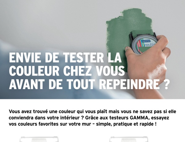 Banna
ENVIE DE TESTER LA
COULEUR CHEZ VOUS
AVANT DE TOUT REPEINDRE ?
Vous avez trouvé une couleur qui vous plaît mais vous ne savez pas si elle
conviendra dans votre intérieur ? Grâce aux testeurs GAMMA, essayez
vos couleurs favorites sur votre mur - simple, pratique et rapide!