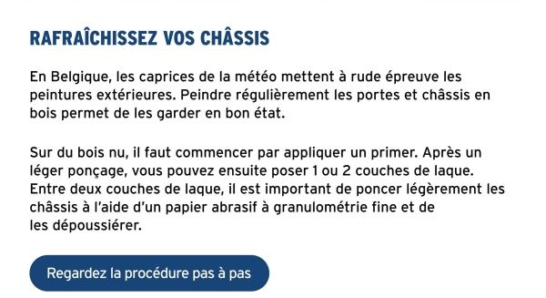 RAFRAÎCHISSEZ VOS CHÂSSIS
En Belgique, les caprices de la météo mettent à rude épreuve les
peintures extérieures. Peindre régulièrement les portes et châssis en
bois permet de les garder en bon état.
Sur du bois nu, il faut commencer par appliquer un primer. Après un
léger ponçage, vous pouvez ensuite poser 1 ou 2 couches de laque.
Entre deux couches de laque, il est important de poncer légèrement les
châssis à l'aide d'un papier abrasif à granulométrie fine et de
les dépoussiérer.
Regardez la procédure pas à pas
