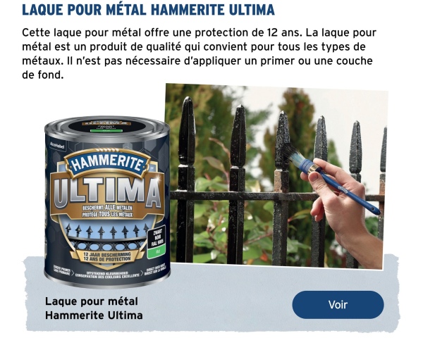 LAQUE POUR MÉTAL HAMMERITE ULTIMA
Cette laque pour métal offre une protection de 12 ans. La laque pour
métal est un produit de qualité qui convient pour tous les types de
métaux. Il n'est pas nécessaire d'appliquer un primer ou une couche
de fond.
HAMMERITE
ULTIMA
BESCHERMT ALLE METALEN
PROTÈGE TOUS LES MÉTAUX
12 JAAR BESCHERMING
12 ANS DE PROTECTION
A
DIS COLLIERS I
Laque pour métal
Hammerite Ultima
Voir