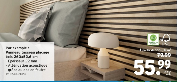 Par exemple:
Panneau tasseau placage
bois 260x52,6 cm
- Épaisseur 22 mm
-Atténuation acoustique
grâce au dos en feutre
Art. 235460, 235453
ECO
Valables en
FSC
À partir de 100.-, le m²
79.99
55.99
76.60/