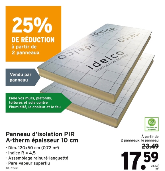 25%
DE RÉDUCTION
à partir de
2 panneaux
Idelco
Vendu par
panneau
Isole vos murs, plafonds,
toitures et sols contre
l'humidité, la chaleur et le feu
idelco
INSULATION BOARDS
Panneau d'isolation PIR
A-therm épaisseur 10 cm
- Dim. 120x60 cm (0,72 m²)
- Indice R = 4,5
-Assemblage rainuré-languetté
- Pare-vapeur superflu
Art. 235241
ECO
Valables en
magasin
À partir de
2 panneaux, le panneau
23.49
17.59
24.43/
m²