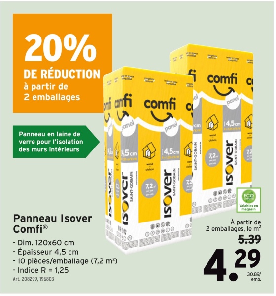 20%
DE RÉDUCTION
à partir de
2 emballages
Panneau en laine de
verre pour l'isolation
des murs intérieurs
H
comfi c
panel
anel
4545cm
G
ЈЭЛОС
SAINT-GOBAIN
7,2.
panel
14,5cm
SAINT-GOBAIN
ISOver
000000
SAINT-GOBAIN
cm
-
7,2.
14,5cm
ISOVER
ECO
Valables en
magasin
À partir de
2 emballages, le m²
5.39
Panneau Isover
ComfiⓇ
- Dim. 120x60 cm
- Épaisseur 4,5 cm
-10 pièces/emballage (7,2 m²)
-Indice R 1,25
Art. 208299, 196803
4.29
30.89/
emb.