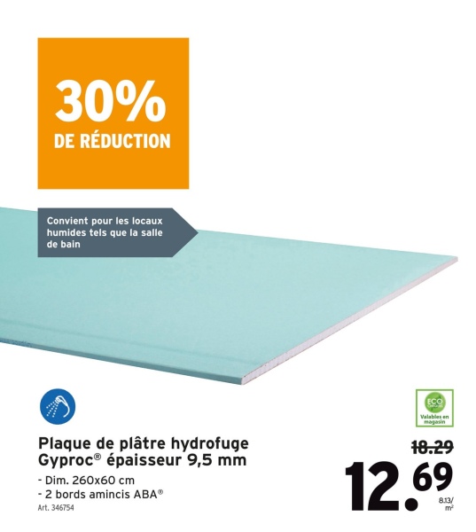 30%
DE RÉDUCTION
Convient pour les locaux
humides tels que la salle
de bain
Plaque de plâtre hydrofuge
Gyproc® épaisseur 9,5 mm
- Dim. 260x60 cm
- 2 bords amincis ABA®
Art. 346754
ECO
Valables en
magasin
18.29
12.69