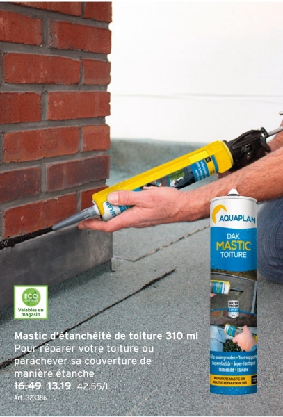 AQUAPLAN
DAK
MASTIC
TOITURE
ECO
Valables en
magasin
Mastic d'étanchéité de toiture 310 ml
Pour réparer votre toiture ou
parachever sa couverture de
manière étanche
16.49 13.19 42.55/L
Art. 323386
e ondergronden Tous suppor
Superlatih Super laqu
NASTIC REPARATION