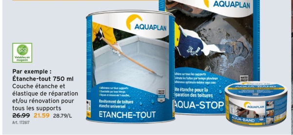 AQUAPLAN
AQUAPLAN
ECO
Valables an
magasin
Par exemple:
Étanche-tout 750 ml
Couche étanche et
élastique de réparation
et/ou rénovation pour
tous les supports
26.99 21.59 28.79/L
Art. 172617
Revitement de toiture
étanche universel
ETANCHE-TOUT
dhire sur tous les supports
Colmate les fuites par temps pluvieux
hire optimale mime sous sau-
ite étanche pour la
paration des toitures
AQUA-STOP
PROOF
AQUAPLAN
AQUA-BAND