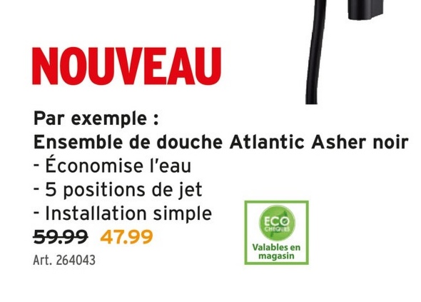 NOUVEAU
Par exemple :
Ensemble de douche Atlantic Asher noir
- Économise l'eau
- 5 positions de jet
- Installation simple
59.99 47.99
Art. 264043
ECO
CHEQUES
Valables en
magasin