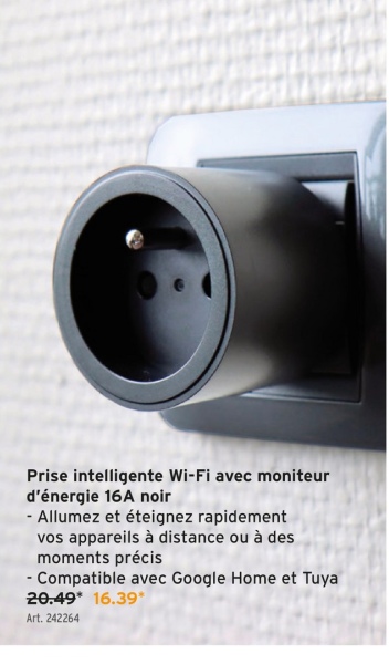 Prise intelligente Wi-Fi avec moniteur
d'énergie 16A noir
- Allumez et éteignez rapidement
vos appareils à distance ou à des
moments précis
-Compatible avec Google Home et Tuya
20.49* 16.39*
Art. 242264
