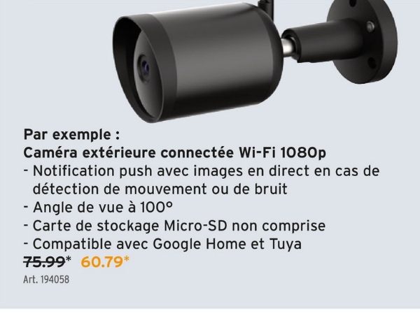 Par exemple :
Caméra extérieure connectée Wi-Fi 1080p
- Notification push avec images en direct en cas de
détection de mouvement ou de bruit
- Angle de vue à 100°
- Carte de stockage Micro-SD non comprise
- Compatible avec Google Home et Tuya
75.99* 60.79*
Art. 194058