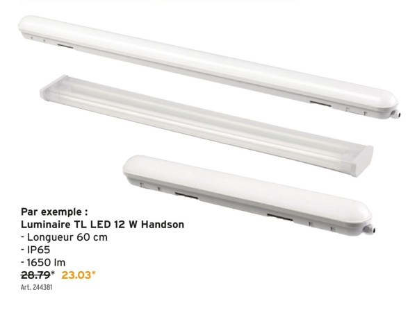 Par exemple :
Luminaire TL LED 12 W Handson
- Longueur 60 cm
-IP65
- 1650 Im
28.79* 23.03*
Art. 244381