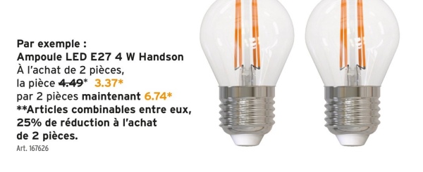 Par exemple :
Ampoule LED E27 4 W Handson
À l'achat de 2 pièces,
la pièce 4.49* 3.37*
par 2 pièces maintenant 6.74*
**Articles combinables entre eux,
25% de réduction à l'achat
de 2 pièces.
Art. 167626