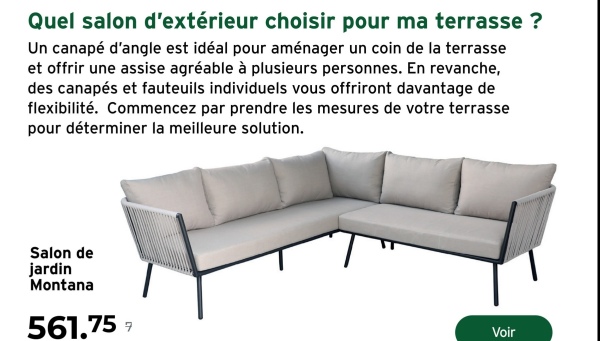 Quel salon d'extérieur choisir pour ma terrasse ?
Un canapé d'angle est idéal pour aménager un coin de la terrasse
et offrir une assise agréable à plusieurs personnes. En revanche,
des canapés et fauteuils individuels vous offriront davantage de
flexibilité. Commencez par prendre les mesures de votre terrasse
pour déterminer la meilleure solution.
Salon de
jardin
Montana
561.757
Voir