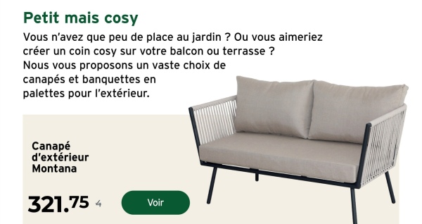 Petit mais cosy
Vous n'avez que peu de place au jardin ? Ou vous aimeriez
créer un coin cosy sur votre balcon ou terrasse?
Nous vous proposons un vaste choix de
canapés et banquettes en
palettes pour l'extérieur.
Canapé
d'extérieur
Montana
321.75
Voir