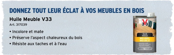 DONNEZ TOUT LEUR ÉCLAT À VOS MEUBLES EN BOIS
Huile Meuble V33
Art. 317039
Incolore et mate
• Préserve l'aspect chaleureux du bois
• Résiste aux taches et à l'eau
3.3
OLIE
HUILE
MEUBEL
MEUBLE