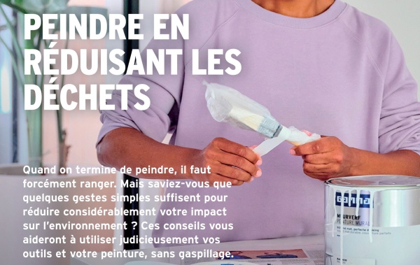 PEINDRE EN
REDUISANT LES
DÉCHETS
Quand on termine de peindre, il faut
forcément ranger. Mais saviez-vous que
quelques gestes simples suffisent pour
réduire considérablement votre impact
sur l'environnement ? Ces conseils vous
aideront à utiliser judicieusement vos
outils et votre peinture, sans gaspillage.
Gahna
URVERF
TURE MURAL