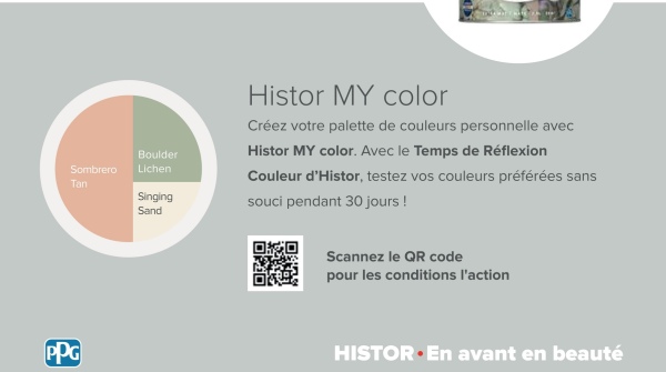 Sombrero
Boulder
Lichen
Tan
Singing
Sand
Histor MY color
Créez votre palette de couleurs personnelle avec
Histor MY color. Avec le Temps de Réflexion
Couleur d'Histor, testez vos couleurs préférées sans
souci pendant 30 jours!
PPG
Scannez le QR code
pour les conditions l'action
HISTOR⚫En avant en beauté
