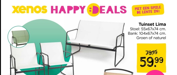 xenos HAPPY DEALS
MET EEN SMILE
DE LENTE IN!
Tuinset Lima
Stoel: 55x67x74 cm.
Bank: 104x67x74 cm.
Groen of naturel
129:
89-
