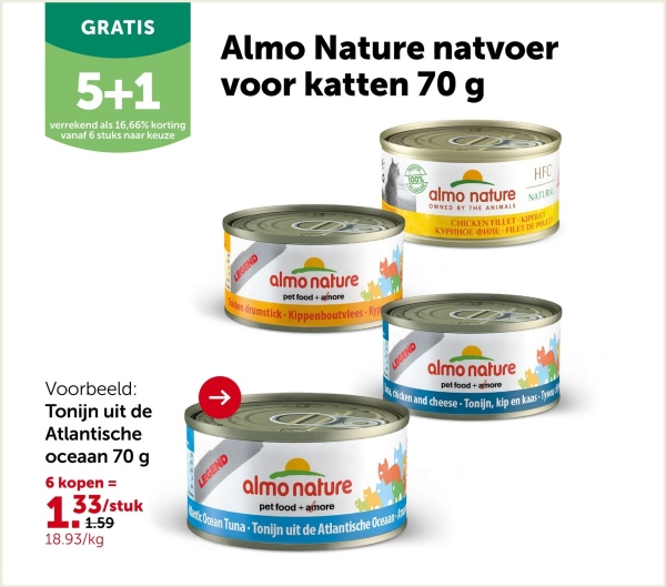 GRATIS
5+1
verrekend als 16,66% korting
vanaf 6 stuks naar keuze
Almo Nature natvoer
voor katten 70 g
LEGEND
almo nature
pet food+more
en drumstick-Kippenboutvlees Ky
almo nature
OWNED BY THE ANIMALS
HFC
NATURE
CHICKEN FILLET-KIPFILET
KYPHHOE MIE FILET DE POR
LEGEND
almo nature
pet food+more
dicken and cheese-Tonijn, kip en kaas-Ty
Voorbeeld:
Tonijn uit de
Atlantische
oceaan 70 g
6 kopen =
133/stuk
■■■1.59
18.93/kg
->
LEGEND
almo nature
pet food+amore
antic Ocean Tuna-Tonijn uit de Atlantische Oceaar