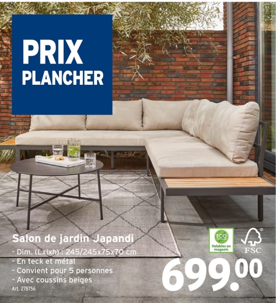PRIX
PLANCHER
Salon de jardin Japandi
- Dim. (Lxlxh): 245/245x75x70 cm
-En teck et métal
- Convient pour 5 personnes
- Avec coussins beiges
Art. 278756
ECO
Valables en
magasin
FSC
699.00