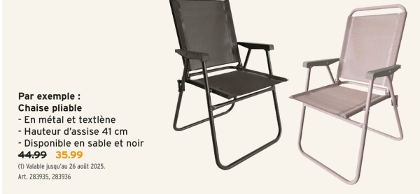 Par exemple :
Chaise pliable
- En métal et textlène
- Hauteur d'assise 41 cm
- Disponible en sable et noir
44.99
35.99
(1) Valable jusqu'au 26 août 2025.
Art. 283935, 283936