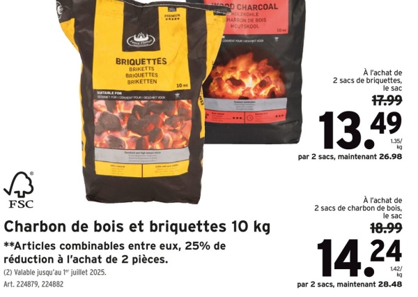BRIQUETTES
SUITABLE FOR
BRIKETTS
BRIQUETTES
BRIKETTEN
10
WOOD CHARCOAL
HOLZKOHLE
HARBON DE BOIS
HOUTSKOOL
10
À l'achat de
2 sacs de briquettes,
le sac
17.99
13.49
par 2 sacs, maintenant 26.98
FSC
Charbon de bois et briquettes 10 kg
**Articles combinables entre eux, 25% de
réduction à l'achat de 2 pièces.
(2) Valable jusqu'au 1 juillet 2025.
Art. 224879, 224882
À l'achat de
2 sacs de charbon de bois,
le sac
18.99
14.24
par 2 sacs, maintenant 28.48