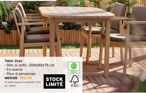 Table Voss
- Dim. (Lxlxh): 200x90x75 cm
- En acacia
- Pour 6 personnes
ECO
Valables en
magasin
409.00 306.75
STOCK
(1) Valable jusqu'au 16 septembre 2025.
छिं
LIMITÉ
Art. 278750
FSC