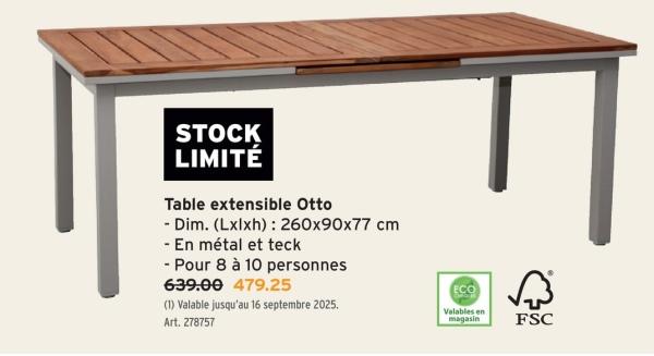 STOCK
LIMITÉ
Table extensible Otto
- Dim. (Lxlxh): 260x90x77 cm
- En métal et teck
- Pour 8 à 10 personnes
639.00 479.25
(1) Valable jusqu'au 16 septembre 2025.
Art. 278757
ECO
Valables en
magasin
FSC