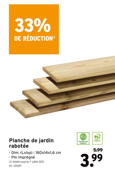 33%
DE RÉDUCTION²
Planche de jardin
rabotée
- Dim. (Lxlxp): 180x14x1,6 cm
- Pin imprégné
(2) Valable jusqu'au 1" juillet 2025.
Art. 222609
Valables en
magasin
PEFC
5.99
3.99