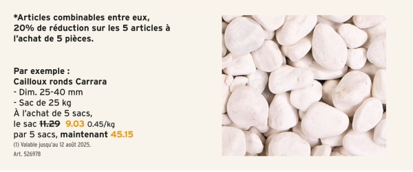 *Articles combinables entre eux,
20% de réduction sur les 5 articles à
l'achat de 5 pièces.
Par exemple :
Cailloux ronds Carrara
- Dim. 25-40 mm
- Sac de 25 kg
À l'achat de 5 sacs,
le sac 11.29 9.03 0.45/kg
par 5 sacs, maintenant 45.15
(1) Valable jusqu'au 12 août 2025.
Art. 526978