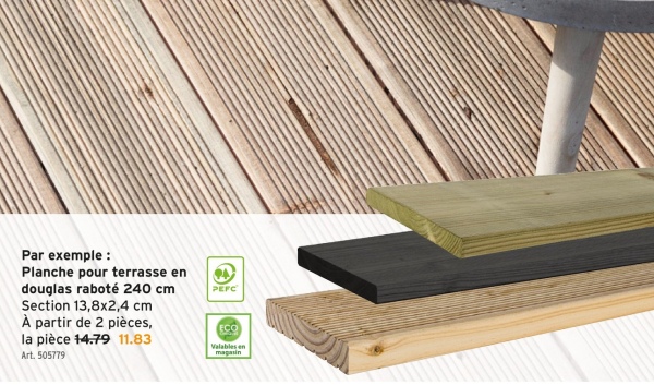 Par exemple:
Planche pour terrasse en
douglas raboté 240 cm
Section 13,8x2,4 cm
PEFC
À partir de 2 pièces,
la pièce 14.79 11.83
Art. 505779
ECO
Valables en
magasin